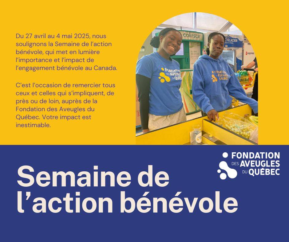 Montage photo avec deux bénévoles de la Fondation. Il est écrit "du 27 avril au 4 mai 2025, nous soulignons la Semaine de l'action bénévole, qui met en lumière l'importance et l'impact de l'engagement bénévole au Canada. C'est l'occasion de remercier toux ceux et celles qui s'impliquent, de près ou de loin, auprès de la Fondation des Aveugles du Québec. Votre impact est inestimable.